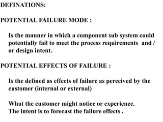 DEFINATIONS:
POTENTIAL FAILURE MODE :
Is the manner in which a component sub system could
potentially fail to meet the process requirements and /
or design intent.
POTENTIAL EFFECTS OF FAILURE :
Is the defined as effects of failure as perceived by the
customer (internal or external)
What the customer might notice or experience.
The intent is to forecast the failure effects .
 