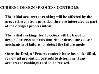 CURRENT DESIGN / PROCESS CONTROLS:
The initial occurrence ranking will be affected by the
prevention controls provided they are integrated as part
of the design / process intent.
The initial rankings for detection will be based on
design / process controls that either detect the cause /
mechanism of failure , or detect the failure mode
Once the Design / Process controls have been identified,
review all prevention controls to determine if any
occurrence rankings need to be revised.
 