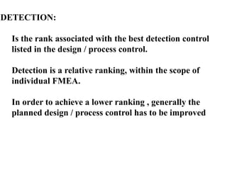 DETECTION:
Is the rank associated with the best detection control
listed in the design / process control.
Detection is a relative ranking, within the scope of
individual FMEA.
In order to achieve a lower ranking , generally the
planned design / process control has to be improved
 
