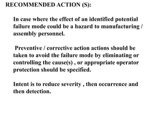 RECOMMENDED ACTION (S):
In case where the effect of an identified potential
failure mode could be a hazard to manufacturing /
assembly personnel.
Preventive / corrective action actions should be
taken to avoid the failure mode by eliminating or
controlling the cause(s) , or appropriate operator
protection should be specified.
Intent is to reduce severity , then occurrence and
then detection.
 