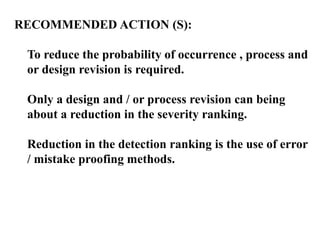 RECOMMENDED ACTION (S):
To reduce the probability of occurrence , process and
or design revision is required.
Only a design and / or process revision can being
about a reduction in the severity ranking.
Reduction in the detection ranking is the use of error
/ mistake proofing methods.
 