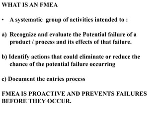 WHAT IS AN FMEA
• A systematic group of activities intended to :
a) Recognize and evaluate the Potential failure of a
product / process and its effects of that failure.
b) Identify actions that could eliminate or reduce the
chance of the potential failure occurring
c) Document the entries process
FMEA IS PROACTIVE AND PREVENTS FAILURES
BEFORE THEY OCCUR.
 