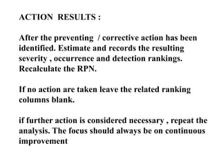 ACTION RESULTS :
After the preventing / corrective action has been
identified. Estimate and records the resulting
severity , occurrence and detection rankings.
Recalculate the RPN.
If no action are taken leave the related ranking
columns blank.
if further action is considered necessary , repeat the
analysis. The focus should always be on continuous
improvement
 
