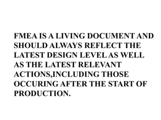 FMEA IS A LIVING DOCUMENT AND
SHOULD ALWAYS REFLECT THE
LATEST DESIGN LEVELAS WELL
AS THE LATEST RELEVANT
ACTIONS,INCLUDING THOSE
OCCURING AFTER THE START OF
PRODUCTION.
 