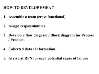 HOW TO DEVELOP FMEA ?
1. Assemble a team (cross functional)
2. Assign responsibilities.
3. Develop a flow diagram / Block diagram for Process
/ Product.
4. Collected data / Information.
5. Arrive at RPN for each potential cause of failure
 
