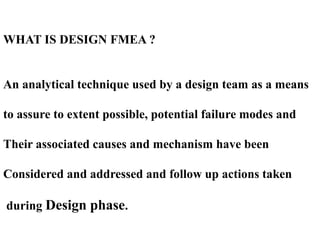WHAT IS DESIGN FMEA ?
An analytical technique used by a design team as a means
to assure to extent possible, potential failure modes and
Their associated causes and mechanism have been
Considered and addressed and follow up actions taken
during Design phase.
 