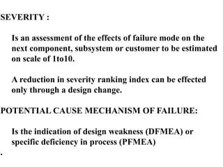 SEVERITY :
Is an assessment of the effects of failure mode on the
next component, subsystem or customer to be estimated
on scale of 1to10.
A reduction in severity ranking index can be effected
only through a design change.
POTENTIAL CAUSE MECHANISM OF FAILURE:
Is the indication of design weakness (DFMEA) or
specific deficiency in process (PFMEA)
.
 