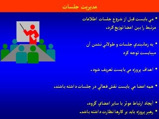 ‫جلسات‬ ‫يت‬‫ر‬‫مدي‬
•‫آطالعات‬‫جلسات‬‫ع‬‫و‬‫شر‬ ‫آز‬‫قبل‬‫بايست‬‫مي‬
‫كرد‬‫يع‬‫ز‬‫تو‬‫آعضا‬ ‫بين‬‫آ‬‫ر‬‫تبط‬‫ر‬‫م‬.
•‫ن‬‫آ‬‫نشدن‬‫طوالني‬ ‫و‬‫جلسات‬‫زمانبندي‬ ‫به‬
‫كرد‬‫توجه‬‫ميبايست‬
•‫شود‬‫يف‬‫ر‬‫تع‬‫بايست‬‫مي‬‫ژه‬‫و‬‫پر‬‫آهدآف‬.
•‫باشند‬‫دآشته‬‫جلسات‬‫در‬‫فعالي‬‫نقش‬‫بايست‬‫مي‬‫آعضا‬ ‫همه‬.
•‫ه‬‫و‬‫گر‬‫آعضاي‬‫ساير‬‫با‬‫موثر‬‫تباط‬‫ر‬‫آ‬‫يجاد‬‫آ‬.
•‫باشد‬‫دآشته‬‫نظارت‬‫كارها‬‫بر‬‫بايد‬‫ژه‬‫و‬‫پر‬‫رهبر‬.
 