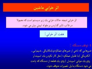 1-‫دستگاه‬‫توقف‬:
‫عملكردي‬‫هاي‬‫ر‬‫ضر‬‫از‬ ‫ناشي‬‫كه‬ ‫ي‬‫هاي‬‫ر‬‫ضر‬(‫مكانيكي‬,‫ي‬‫شيمياي‬,
‫تريكي‬‫الك‬)‫عملكرد‬ ‫تقليل‬‫يا‬(‫اسپيندلر‬‫يك‬‫نكردن‬‫كار‬‫مثل‬
‫اسپيندل‬ ‫مولتي‬‫يك‬‫ي‬‫و‬‫ر‬)‫باعث‬‫كه‬‫دستگاه‬ ‫از‬‫قطعه‬‫يك‬‫ي‬‫و‬‫ر‬
‫شود‬ ‫متوقف‬‫ات‬‫ر‬‫تعمي‬‫بدليل‬‫دستگاه‬‫شود‬ ‫مي‬.
‫ماشين‬‫آبي‬‫ر‬‫خ‬‫آثر‬
‫معموال‬‫كه‬‫است‬‫سيستم‬ ‫زير‬‫يك‬‫ابي‬‫ر‬‫خ‬‫حاالت‬‫نتيجه‬‫ابي‬‫ر‬‫خ‬‫اثر‬
‫شود‬ ‫مي‬‫بيان‬‫ايمني‬ ‫مقوله‬‫بر‬‫گذاردن‬‫تاثير‬‫قالب‬‫در‬.
‫ابي‬‫ر‬‫خ‬‫اثر‬‫هفت‬:
 