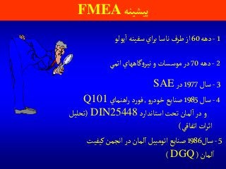 ‫پيشينه‬FMEA
1-‫دهه‬60‫پولو‬‫ا‬‫سفينه‬‫اي‬‫ر‬‫ب‬‫ناسا‬‫طرف‬‫از‬
2-‫دهه‬70‫اتمي‬‫گاههاي‬‫و‬‫نير‬‫و‬‫موسسات‬‫در‬
3-‫سال‬1977‫در‬SAE
4-‫سال‬1985‫و‬‫خودر‬‫صنايع‬,‫اهنماي‬‫ر‬‫د‬‫ر‬‫فو‬Q101
‫استاندارد‬‫تحت‬‫لمان‬‫ا‬‫در‬‫و‬DIN25448(‫تحليل‬
‫اتفاقي‬‫ات‬‫ر‬‫اث‬)
5-‫سال‬1986‫كيفيت‬‫انجمن‬‫در‬‫لمان‬‫ا‬‫اتومبيل‬‫صنايع‬
‫لمان‬‫ا‬(DGQ)
 