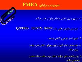 1-‫ميكند‬‫طلب‬ ‫ا‬‫ر‬ ‫ايند‬‫ر‬‫ف‬‫در‬ ‫خطا‬‫تحليل‬‫ار‬‫ز‬‫با‬‫و‬ ‫ي‬‫مشتر‬.
2-‫مانند‬‫كيفي‬ ‫نظامهاي‬ ‫نيازمندي‬QS9000- ISO/TS 16949
‫آياي‬‫ز‬‫م‬‫و‬ ‫رت‬‫و‬‫ضر‬FMEA
5-‫ا‬‫ر‬‫ضعف‬‫نقاط‬‫و‬‫ميكند‬‫يت‬‫و‬‫ر‬ ‫قابل‬ ‫ا‬‫ر‬ ‫تها‬‫شرك‬ ‫كيفي‬ ‫وقابليت‬‫توان‬
‫ميكند‬‫ي‬‫شناساي‬.
3-‫ميدهد‬‫كاهش‬ ‫ا‬‫ر‬ ‫احي‬‫ر‬‫ط‬‫در‬‫ات‬‫ر‬‫تغيي‬.
4-‫نامه‬‫ر‬‫ب‬‫و‬ ‫پذير‬‫امكان‬ ‫ا‬‫ر‬ ‫بموقع‬‫زمون‬‫ا‬‫و‬‫ي‬‫گير‬‫اندازه‬‫وسايل‬ ‫تهيه‬
‫ميكند‬‫ي‬‫ريز‬.
 