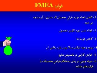 ‫فوآيد‬FMEA
2-‫محصول‬ ‫تكوين‬‫ه‬‫ر‬‫دو‬ ‫شدن‬‫كوتاه‬
1-‫مواجه‬‫ن‬‫ا‬ ‫با‬‫ي‬‫مشتر‬‫كه‬ ‫محصول‬‫ابي‬‫ر‬‫خ‬ ‫موارد‬‫تعداد‬‫كاهش‬
‫شود‬ ‫مي‬.
3-‫ها‬‫هزينه‬‫كاهش‬
4-‫ن‬‫ا‬ ‫رقابتي‬ ‫توان‬‫بودن‬ ‫باال‬‫و‬‫شركت‬‫وجهه‬‫بهبود‬
5-‫منابع‬‫تخصيص‬‫در‬ ‫ي‬‫اي‬‫ر‬‫كا‬‫ايش‬‫ز‬‫اف‬
6-‫يا‬‫محصوالت‬‫احي‬‫ر‬‫ط‬‫هنگام‬‫به‬ ‫زمان‬‫در‬ ‫ي‬‫جوي‬‫صرفه‬
‫مشابه‬‫ايندهاي‬‫ر‬‫ف‬
 