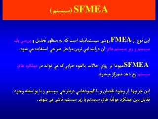SFMEA(‫سيستم‬)
‫آز‬‫نوع‬‫ين‬‫آ‬FMEA‫و‬‫تحليل‬‫ر‬‫منظو‬‫به‬ ‫كه‬‫آست‬‫سيستماتيك‬‫شي‬‫و‬‫ر‬‫س‬‫ر‬‫بر‬‫يك‬‫ي‬
‫و‬ ‫سيستم‬‫هاي‬ ‫سيستم‬‫ير‬‫ز‬‫ش‬‫مي‬‫آستفاده‬‫آحي‬‫ر‬‫ط‬‫آحل‬‫ر‬‫م‬‫ين‬‫ر‬‫ت‬‫ي‬‫آبتدآي‬‫ر‬‫د‬‫ن‬‫آ‬‫ود‬.
SFMEA‫عموما‬‫بر‬‫ي‬‫و‬‫ر‬‫حاالت‬‫در‬‫توآند‬‫مي‬‫كه‬‫آبي‬‫ر‬‫خ‬‫بالقوه‬‫ها‬‫عملكرد‬‫ي‬
‫سيستم‬‫ميشود‬‫متمركز‬‫دهد‬‫خ‬‫ر‬.
‫آبيها‬‫ر‬‫خ‬‫ين‬‫آ‬‫وج‬‫بوآسطه‬‫يا‬‫و‬‫سيستم‬‫آحي‬‫ر‬‫درط‬‫ي‬‫كمبودهاي‬‫يا‬‫و‬‫نقصان‬‫وجود‬‫آز‬‫ود‬
‫شوند‬‫مي‬‫ناشي‬ ‫سيستم‬‫ير‬‫ز‬‫يا‬‫سيستم‬‫هاي‬‫مولفه‬‫عملكرد‬‫بين‬‫تقابل‬.
 