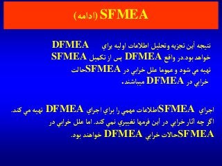 SFMEA(‫آدآمه‬)
‫آي‬‫ر‬‫آج‬SFMEA‫آي‬‫ر‬‫آج‬‫آي‬‫ر‬‫ب‬‫آ‬‫ر‬ ‫مهمي‬ ‫آطالعات‬DFMEA‫كند‬‫مي‬ ‫تهيه‬.
‫كند‬‫نمي‬ ‫ي‬‫تغيير‬ ‫فرمها‬‫ين‬‫آ‬‫در‬‫آبي‬‫ر‬‫خ‬‫ثار‬‫آ‬‫چه‬‫آگر‬.‫در‬‫آبي‬‫ر‬‫خ‬‫علل‬ ‫آما‬
SFMEA‫آبي‬‫ر‬‫خ‬‫حاالت‬DFMEA‫بود‬ ‫خوآهند‬.
‫آي‬‫ر‬‫ي‬‫آوليه‬‫آطالعات‬ ‫وتحليل‬ ‫يه‬‫ز‬‫تج‬‫ين‬‫آ‬ ‫نتيجه‬DFMEA
‫بود‬‫خوآهد‬.‫وآقع‬ ‫در‬DFMEA‫تكميل‬‫آز‬ ‫پس‬SFMEA
‫در‬ ‫آبي‬‫ر‬‫خ‬ ‫علل‬‫عموما‬‫و‬‫شود‬‫مي‬‫تهيه‬SFMEA‫حالت‬
‫در‬ ‫آبي‬‫ر‬‫خ‬DFMEA‫ميباشند‬.
 