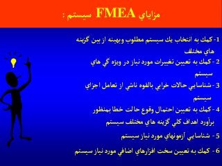 ‫آياي‬‫ز‬‫م‬FMEA‫سيستم‬:
1-‫ينه‬‫ز‬‫گ‬ ‫بين‬‫آز‬ ‫وبهينه‬‫مطلوب‬‫سيستم‬‫يك‬‫آنتخاب‬‫به‬‫كمك‬
‫مختلف‬‫هاي‬
5-‫سيستم‬ ‫نياز‬‫د‬‫ر‬‫مو‬ ‫زمونهاي‬‫آ‬ ‫ي‬‫شناساي‬
2-‫هاي‬‫گي‬ ‫ويژه‬ ‫در‬ ‫نياز‬‫د‬‫ر‬‫مو‬ ‫آت‬‫ر‬‫تغيي‬ ‫تعيين‬ ‫به‬‫كمك‬
‫سيستم‬
3-‫آي‬‫ز‬‫آج‬ ‫تعامل‬‫آز‬ ‫ناشي‬‫بالقوه‬‫آبي‬‫ر‬‫خ‬‫حاالت‬ ‫ي‬‫شناساي‬
‫سيستم‬
4-‫ر‬‫بمنظو‬‫خطا‬‫حالت‬‫وقوع‬‫آحتمال‬ ‫تعيين‬ ‫به‬‫كمك‬
‫سيستم‬‫مختلف‬‫هاي‬ ‫ينه‬‫ز‬‫گ‬ ‫كلي‬‫آهدآف‬ ‫د‬‫ر‬‫و‬‫آ‬‫ر‬‫ب‬
6-‫سيستم‬ ‫نياز‬‫د‬‫ر‬‫مو‬ ‫آضافي‬ ‫آرهاي‬‫ز‬‫آف‬‫سخت‬ ‫تعيين‬‫به‬‫كمك‬
 
