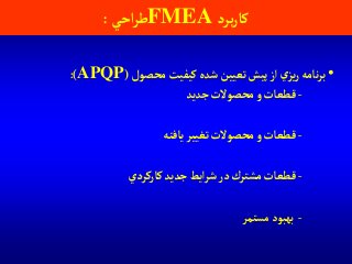 ‫برد‬‫ر‬‫كا‬FMEA‫آحي‬‫ر‬‫ط‬:
•‫محصول‬‫كيفيت‬ ‫شده‬‫تعيين‬‫پيش‬‫آز‬‫ي‬‫يز‬‫ر‬‫نامه‬‫ر‬‫ب‬(APQP:)
-‫جديد‬‫محصوالت‬‫و‬ ‫قطعات‬
-‫يافته‬‫تغيير‬‫محصوالت‬‫و‬‫قطعات‬
-‫كاركردي‬‫جديد‬‫آيط‬‫ر‬‫ش‬‫در‬‫مشترك‬ ‫قطعات‬
-‫مستمر‬‫بهبود‬
 