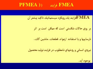 FMEA‫آيند‬‫ر‬‫ف‬(PFMEA )
FMEA‫آيند‬‫ر‬‫ف‬‫يك‬‫يكرد‬‫و‬‫ر‬‫سيستماتيك‬‫تاكيد‬‫بيشتر‬‫ن‬‫آ‬
‫بر‬‫ي‬‫و‬‫ر‬‫حاالت‬‫شكستي‬‫آست‬‫كه‬‫ممكن‬‫آست‬‫بر‬‫آثر‬
‫نارساييها‬‫و‬‫يا‬‫آستفاده‬‫آزموآد‬،،‫قطعات‬‫ماشين‬،‫الت‬‫آ‬
‫ي‬‫و‬‫نير‬‫آنساني‬‫و‬‫شهاي‬‫و‬‫ر‬‫نامطلوب‬‫در‬‫آيند‬‫ر‬‫ف‬‫توليد‬‫محصول‬
‫بوجود‬‫يد‬‫آ‬.
 