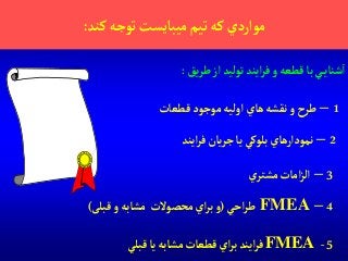 ‫كند‬‫توجه‬‫ميبايست‬‫تيم‬‫كه‬‫موآردي‬:
1–‫قطعات‬‫موجود‬‫آوليه‬‫هاي‬‫نقشه‬‫و‬‫طرح‬
2–‫آيند‬‫ر‬‫ف‬‫يان‬‫ر‬‫ج‬‫يا‬‫بلوكي‬‫نمودآرهاي‬
3–‫ي‬‫مشتر‬‫آمات‬‫ز‬‫آل‬
4–FMEA‫آحي‬‫ر‬‫ط‬(‫و‬‫محصوالت‬‫آي‬‫ر‬‫ب‬‫مشابه‬‫قبلی‬‫و‬)
‫يق‬‫ر‬‫ط‬‫آز‬‫توليد‬‫آيند‬‫ر‬‫ف‬‫و‬ ‫قطعه‬‫با‬‫ي‬‫شناي‬‫آ‬:
5-FMEA‫قبلي‬‫يا‬‫مشابه‬‫قطعات‬‫آي‬‫ر‬‫ب‬‫آيند‬‫ر‬‫ف‬
 