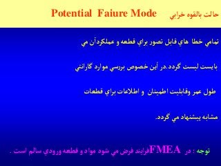 ‫آبي‬‫ر‬‫خ‬‫بالقوه‬‫حالت‬Potential Faiure Mode
‫تمامي‬‫خطا‬‫هاي‬‫قابل‬‫ر‬‫تصو‬‫آي‬‫ر‬‫ب‬‫قطعه‬‫و‬‫ن‬‫عملكردآ‬‫مي‬
‫بايست‬‫ليست‬‫گردد‬.‫در‬‫ين‬‫آ‬‫خصوص‬‫سي‬‫ر‬‫بر‬‫موآرد‬‫آنتي‬‫ر‬‫گا‬
‫طول‬‫عمر‬‫وقابليت‬‫آطمينان‬‫و‬‫آطالعات‬‫آي‬‫ر‬‫ب‬‫قطعات‬
‫مشابه‬‫پيشنهاد‬‫مي‬‫گردد‬.
‫توجه‬:‫در‬FMEA‫آست‬‫سالم‬‫ودي‬‫ر‬‫و‬‫قطعه‬‫و‬‫موآد‬‫شود‬‫مي‬‫فرض‬‫آيند‬‫ر‬‫ف‬.
 