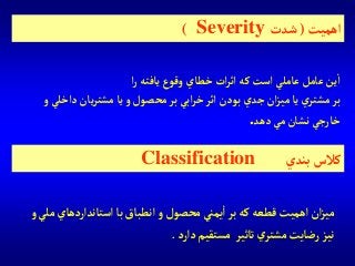 ‫آستاندآرد‬‫با‬‫آنطباق‬‫و‬‫محصول‬‫يمني‬‫آ‬‫بر‬‫كه‬‫قطعه‬‫آهميت‬‫آن‬‫ز‬‫مي‬‫و‬‫ملي‬‫هاي‬
‫دآرد‬‫مستقيم‬ ‫تاثير‬‫ي‬‫مشتر‬‫رضايت‬‫نيز‬.
‫آهميت‬(‫شدت‬Severity)
‫آ‬‫ر‬ ‫يافته‬ ‫وقوع‬ ‫خطاي‬‫آت‬‫ر‬‫آث‬ ‫كه‬‫آست‬ ‫عاملي‬ ‫عامل‬‫ين‬‫آ‬
‫دآخل‬ ‫يان‬‫ر‬‫مشت‬‫يا‬‫و‬ ‫محصول‬‫بر‬‫آبي‬‫ر‬‫خ‬‫آثر‬‫بودن‬‫جدي‬ ‫آن‬‫ز‬‫مي‬‫يا‬ ‫ي‬‫مشتر‬‫بر‬‫و‬‫ي‬
‫دهد‬‫مي‬‫نشان‬‫خارجي‬.
‫بندي‬ ‫كالس‬Classification
 