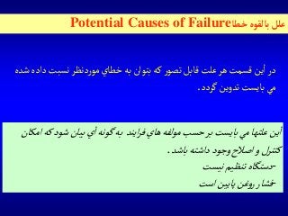 ‫خطا‬‫بالقوه‬‫علل‬Potential Causes of Failure
‫د‬‫نسبت‬‫دنظر‬‫ر‬‫مو‬‫خطاي‬‫به‬‫بتوان‬‫كه‬‫ر‬‫تصو‬‫قابل‬‫علت‬‫هر‬‫قسمت‬‫ين‬‫ا‬‫در‬‫شده‬‫اده‬
‫گردد‬‫تدوين‬‫بايست‬‫مي‬.
‫شو‬‫بيان‬‫ي‬‫ا‬‫گونه‬‫به‬ ‫ايند‬‫ر‬‫ف‬‫هاي‬‫مولفه‬‫حسب‬‫بر‬‫بايست‬‫مي‬‫علتها‬‫ين‬‫ا‬‫امكان‬‫كه‬‫د‬
‫باشد‬‫داشته‬‫وجود‬‫اصالح‬‫و‬‫كنترل‬.
-‫نيست‬‫تنظيم‬‫دستگاه‬
-‫است‬‫پايين‬‫غن‬‫و‬‫ر‬‫فشار‬
 