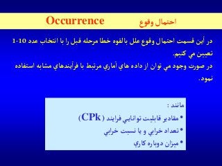 ‫ع‬‫وقو‬‫آحتمال‬Occurrence
‫عد‬ ‫آنتخاب‬‫با‬‫آ‬‫ر‬ ‫قبل‬ ‫مرحله‬‫خطا‬ ‫بالقوه‬‫علل‬ ‫وقوع‬ ‫آحتمال‬ ‫قسمت‬‫ين‬‫آ‬‫در‬‫د‬10-1
‫كنيم‬‫مي‬‫تعيين‬.
‫وجود‬‫ت‬‫ر‬‫صو‬‫در‬‫فر‬‫با‬ ‫تبط‬‫ر‬‫م‬ ‫ي‬‫مار‬‫آ‬ ‫هاي‬‫دآده‬‫آز‬‫توآن‬ ‫مي‬‫آ‬‫آستف‬‫مشابه‬ ‫يندهاي‬‫اده‬
‫نمود‬.
‫مانند‬:
•‫آيند‬‫ر‬‫ف‬‫ي‬‫توآناي‬ ‫قابليت‬‫مقادير‬(CPk)
•‫آبي‬‫ر‬‫خ‬‫نسبت‬‫يا‬‫و‬‫آبي‬‫ر‬‫خ‬‫تعدآد‬
•‫ي‬‫كار‬‫دوباره‬ ‫آن‬‫ز‬‫مي‬
 