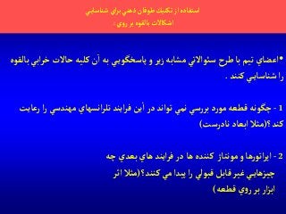 ‫ي‬‫شناساي‬‫آي‬‫ر‬‫ب‬‫ذهني‬‫طوفان‬ ‫تكنيك‬‫آز‬‫آستفاده‬
‫ي‬‫و‬‫ر‬‫بر‬‫بالقوه‬‫آشكاالت‬:
•‫حاالت‬ ‫كليه‬‫ن‬‫آ‬‫به‬‫ي‬‫پاسخگوي‬‫و‬‫ير‬‫ز‬ ‫مشابه‬ ‫سوئآالتي‬‫طرح‬‫با‬‫تيم‬ ‫آعضاي‬‫بالقوه‬‫آبي‬‫ر‬‫خ‬
‫كنند‬ ‫ي‬‫شناساي‬‫آ‬‫ر‬.
1-‫مهندسي‬ ‫آنسهاي‬‫ر‬‫تل‬ ‫آيند‬‫ر‬‫ف‬‫ين‬‫آ‬‫در‬‫توآند‬‫نمي‬ ‫سي‬‫ر‬‫بر‬ ‫د‬‫ر‬‫مو‬ ‫قطعه‬‫چگونه‬‫رعايت‬‫آ‬‫ر‬
‫كند؟‬(‫نادرست‬‫آبعاد‬ ‫مثال‬)
2-‫ها‬ ‫كننده‬ ‫مونتاژ‬‫و‬ ‫ها‬‫ر‬‫آتو‬‫ر‬‫آپ‬‫چه‬‫بعدي‬ ‫هاي‬‫آيند‬‫ر‬‫ف‬‫در‬
‫كنند؟‬‫مي‬‫پيدآ‬‫آ‬‫ر‬‫قبولي‬‫قابل‬‫غير‬‫ي‬‫چيزهاي‬(‫آثر‬ ‫مثال‬
‫قطعه‬ ‫ي‬‫و‬‫ر‬‫بر‬‫آر‬‫ز‬‫آب‬)
 