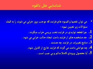 ‫بالقوه‬‫علل‬ ‫ي‬‫شناساي‬
•‫ب‬‫آ‬‫ر‬ ‫شوند‬ ‫مي‬‫آبي‬‫ر‬‫خ‬‫ز‬‫و‬‫بر‬ ‫موجب‬ ‫كه‬‫آيند‬‫ر‬‫ف‬ ‫هاي‬ ‫كمبود‬‫و‬ ‫نقصها‬‫توآن‬‫مي‬‫كمك‬‫ه‬
‫نمود‬‫تعيين‬‫ير‬‫ز‬ ‫سوئآالت‬:
.1‫ميگردد‬ ‫آب‬‫ر‬‫خ‬‫سي‬‫ر‬‫بر‬‫تحت‬ ‫آيند‬‫ر‬‫ف‬‫در‬ ‫توليدي‬‫قطعه‬‫آ‬‫ر‬‫چ‬.
.2‫شود‬‫مي‬‫آبي‬‫ر‬‫خ‬‫حالت‬‫آيجاد‬‫باعث‬ ‫آيند‬‫ر‬‫ف‬‫آز‬ ‫هاي‬‫مشخصه‬‫جه‬.
.3‫هستند‬‫چه‬‫آيند‬‫ر‬‫ف‬‫در‬ ‫آت‬‫ر‬‫تغيي‬ ‫منابع‬.
.4‫شود‬ ‫كنترل‬‫آز‬ ‫ج‬‫ر‬‫خا‬ ‫آيند‬‫ر‬‫ف‬ ‫كه‬‫گردد‬ ‫مي‬ ‫باعث‬ ‫عوآملي‬‫چه‬.
.5‫آ‬‫ودي‬‫ر‬‫و‬ ‫محصول‬‫يا‬‫آست‬ ‫عيب‬‫بي‬‫و‬‫سالم‬ ‫كامال‬.
 