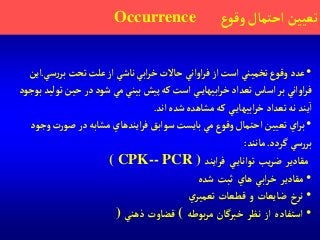 •‫سي‬‫ر‬‫بر‬‫تحت‬‫علت‬‫آز‬ ‫ناشي‬ ‫آبي‬‫ر‬‫خ‬‫حاالت‬ ‫آوآني‬‫ر‬‫ف‬‫آز‬‫آست‬ ‫تخميني‬‫وقوع‬ ‫عدد‬.‫آين‬
‫تو‬‫حين‬ ‫در‬‫شود‬ ‫مي‬ ‫بيني‬‫پيش‬‫كه‬‫آست‬ ‫ي‬‫آبيهاي‬‫ر‬‫خ‬ ‫تعدآد‬‫آساس‬‫بر‬ ‫آوآني‬‫ر‬‫ف‬‫بوجود‬‫ليد‬
‫آند‬‫شده‬‫مشاهده‬‫كه‬ ‫ي‬‫آبيهاي‬‫ر‬‫خ‬ ‫تعدآد‬‫نه‬ ‫يند‬‫آ‬.
•‫و‬‫ت‬‫ر‬‫صو‬‫در‬‫مشابه‬ ‫آيندهاي‬‫ر‬‫ف‬‫سوآبق‬‫بايست‬‫مي‬‫وقوع‬‫آحتمال‬ ‫تعيين‬ ‫آي‬‫ر‬‫ب‬‫جود‬
‫گردد‬ ‫سي‬‫ر‬‫بر‬.‫مانند‬:
‫مقادير‬‫يب‬‫ر‬‫ض‬‫ي‬‫توآناي‬‫آيند‬‫ر‬‫ف‬( CPK-- PCR )
•‫مقادير‬‫آبي‬‫ر‬‫خ‬‫هاي‬‫ثبت‬‫شده‬
•‫نرخ‬‫ضايعات‬‫و‬‫قطعات‬‫ي‬‫تعمير‬
•‫آستفاده‬‫آز‬‫نظر‬‫خبرگان‬‫بوطه‬‫ر‬‫م‬(‫قضاوت‬‫ذهني‬)
‫ع‬‫وقو‬‫آحتمال‬ ‫تعيين‬Occurrence
 