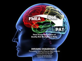 FMEA

DoE
PAT

Three Inseparable Organs of
Quality Risk Management Body

SHIVANG CHAUDHARY
Formulation Scientist (Pharma-QbD Associate)
M.S. Pharm (Pharmaceutics)- NIPER
P.G.D (Patents Law)- NALSAR

Email ID: shivaniper@gmail.com
Contact No: +91-9904474045
© Copyrighted by Shivang Chaudhary

 