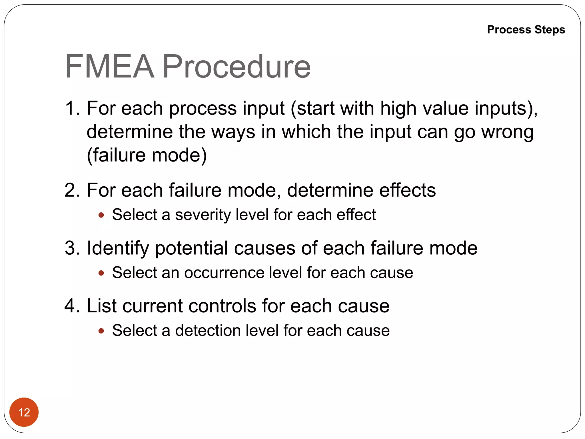 FMEA Procedure
12
1. For each process input (start with high value inputs),
determine the ways in which the input can go wrong
(failure mode)
2. For each failure mode, determine effects
 Select a severity level for each effect
3. Identify potential causes of each failure mode
 Select an occurrence level for each cause
4. List current controls for each cause
 Select a detection level for each cause
Process Steps
 