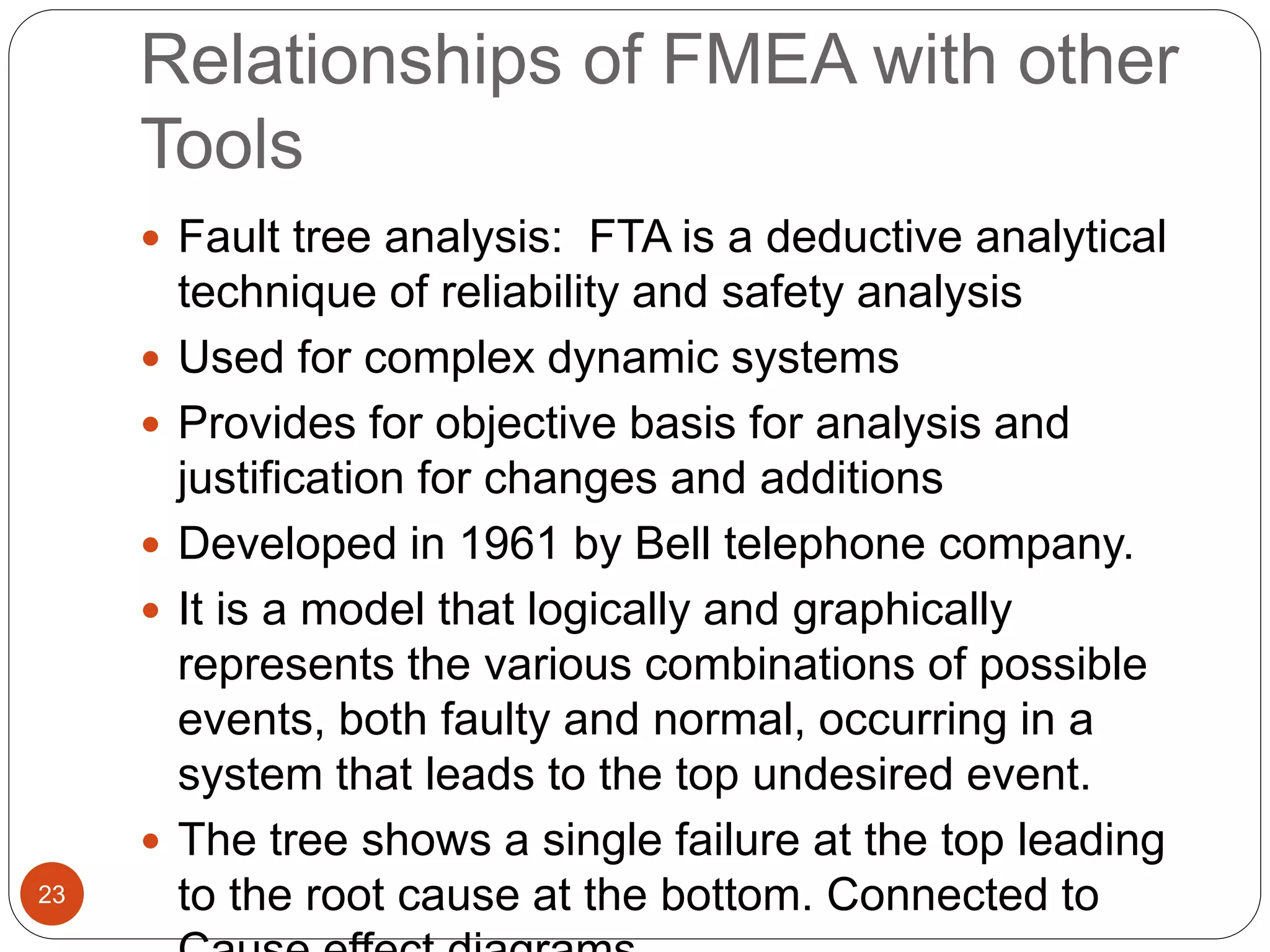 Relationships of FMEA with other
Tools
 Fault tree analysis: FTA is a deductive analytical
technique of reliability and safety analysis
 Used for complex dynamic systems
 Provides for objective basis for analysis and
justification for changes and additions
 Developed in 1961 by Bell telephone company.
 It is a model that logically and graphically
represents the various combinations of possible
events, both faulty and normal, occurring in a
system that leads to the top undesired event.
 The tree shows a single failure at the top leading
to the root cause at the bottom. Connected to
23
 