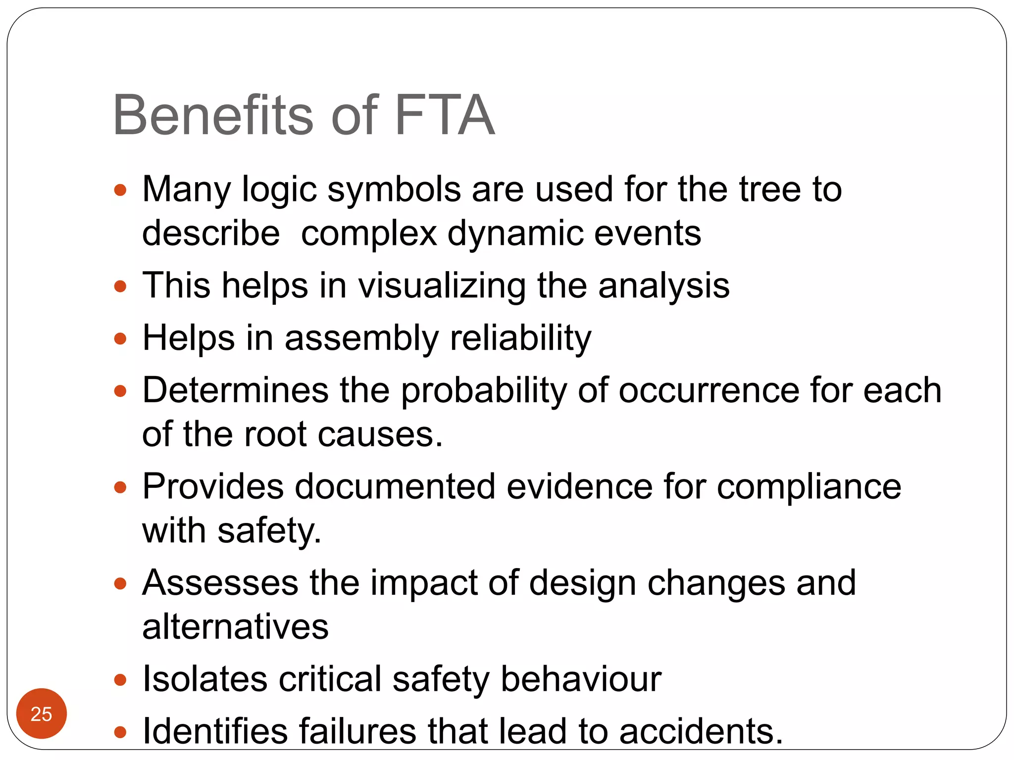 Benefits of FTA
 Many logic symbols are used for the tree to
describe complex dynamic events
 This helps in visualizing the analysis
 Helps in assembly reliability
 Determines the probability of occurrence for each
of the root causes.
 Provides documented evidence for compliance
with safety.
 Assesses the impact of design changes and
alternatives
 Isolates critical safety behaviour
 Identifies failures that lead to accidents.
25
 