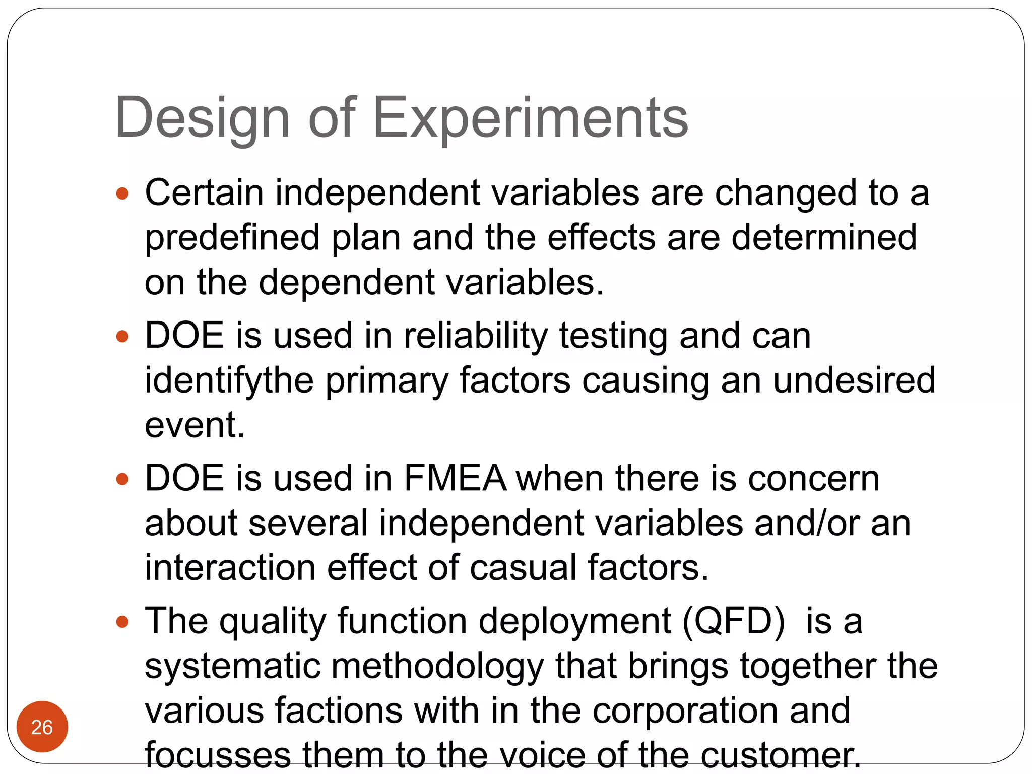 Design of Experiments
 Certain independent variables are changed to a
predefined plan and the effects are determined
on the dependent variables.
 DOE is used in reliability testing and can
identifythe primary factors causing an undesired
event.
 DOE is used in FMEA when there is concern
about several independent variables and/or an
interaction effect of casual factors.
 The quality function deployment (QFD) is a
systematic methodology that brings together the
various factions with in the corporation and
focusses them to the voice of the customer.
26
 