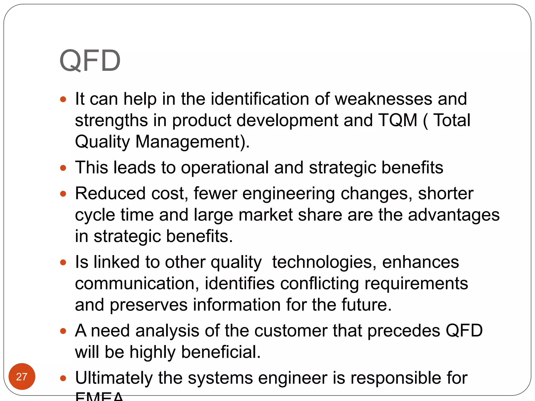 QFD
 It can help in the identification of weaknesses and
strengths in product development and TQM ( Total
Quality Management).
 This leads to operational and strategic benefits
 Reduced cost, fewer engineering changes, shorter
cycle time and large market share are the advantages
in strategic benefits.
 Is linked to other quality technologies, enhances
communication, identifies conflicting requirements
and preserves information for the future.
 A need analysis of the customer that precedes QFD
will be highly beneficial.
 Ultimately the systems engineer is responsible for
27
 