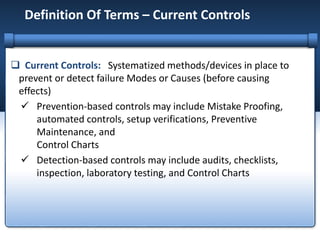 Definition Of Terms – Current Controls
 Current Controls: Systematized methods/devices in place to
prevent or detect failure Modes or Causes (before causing
effects)
 Prevention-based controls may include Mistake Proofing,
automated controls, setup verifications, Preventive
Maintenance, and
Control Charts
 Detection-based controls may include audits, checklists,
inspection, laboratory testing, and Control Charts
 