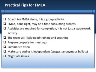 Practical Tips for FMEA
 Do not try FMEA alone, it is a group activity
 FMEA, done right, may be a time consuming process
 Activities are required for completion, it is not just a paperwork
activity
 The team will likely need training and coaching
 Prepare properly for meetings
 Summarize often
 Make sure voting is independent (suggest anonymous ballots)
 Negotiate issues
 