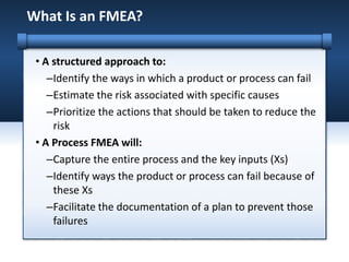 • A structured approach to:
–Identify the ways in which a product or process can fail
–Estimate the risk associated with specific causes
–Prioritize the actions that should be taken to reduce the
risk
• A Process FMEA will:
–Capture the entire process and the key inputs (Xs)
–Identify ways the product or process can fail because of
these Xs
–Facilitate the documentation of a plan to prevent those
failures
What Is an FMEA?
 