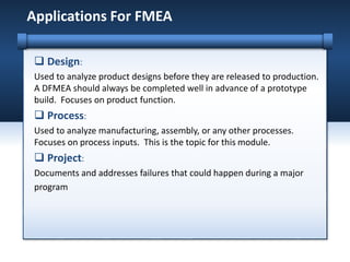  Design:
Used to analyze product designs before they are released to production.
A DFMEA should always be completed well in advance of a prototype
build. Focuses on product function.
 Process:
Used to analyze manufacturing, assembly, or any other processes.
Focuses on process inputs. This is the topic for this module.
 Project:
Documents and addresses failures that could happen during a major
program
Applications For FMEA
 