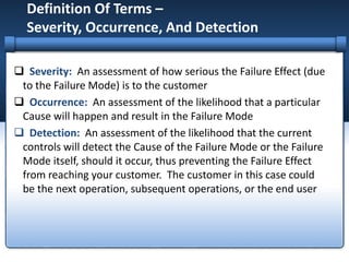 Definition Of Terms –
Severity, Occurrence, And Detection
 Severity: An assessment of how serious the Failure Effect (due
to the Failure Mode) is to the customer
 Occurrence: An assessment of the likelihood that a particular
Cause will happen and result in the Failure Mode
 Detection: An assessment of the likelihood that the current
controls will detect the Cause of the Failure Mode or the Failure
Mode itself, should it occur, thus preventing the Failure Effect
from reaching your customer. The customer in this case could
be the next operation, subsequent operations, or the end user
 