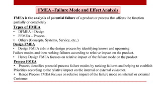 FMEA –Failure Mode and Effect Analysis
FMEA is the analysis of potential failure of a product or process that affects the function
partially or completely
Types of FMEA
• DFMEA – Design
• PFMEA – Process
• Others (Concepts, Systems, Service, etc,.)
Design FMEA
• Design FMEA aids in the design process by identifying known and upcoming
Failure modes and then ranking failures according to relative impact on the product.
• Hence Design FMEA focuses on relative impact of the failure mode on the product
Process FMEA
• Process identifies potential process failure modes by ranking failures and helping to establish
Priorities according to the relative impact on the internal or external customer.
• Hence Process FMEA focuses on relative impact of the failure mode on internal or external
Customer.
 