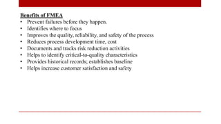 Benefits of FMEA
• Prevent failures before they happen.
• Identifies where to focus
• Improves the quality, reliability, and safety of the process
• Reduces process development time, cost
• Documents and tracks risk reduction activities
• Helps to identify critical-to-quality characteristics
• Provides historical records; establishes baseline
• Helps increase customer satisfaction and safety
 