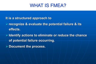 WHAT IS FMEA?
It is a structured approach to
 recognize & evaluate the potential failure & its
effects.
 Identify actions to eliminate or reduce the chance
of potential failure occurring.
 Document the process.
 
