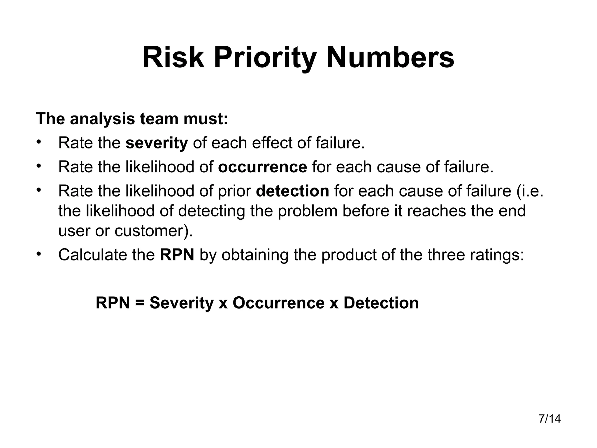 Risk Priority Numbers The analysis team must: Rate the  severity  of each effect of failure.  Rate the likelihood of  occurrence  for each cause of failure.  Rate the likelihood of prior  detection  for each cause of failure (i.e. the likelihood of detecting the problem before it reaches the end user or customer).  Calculate the  RPN  by obtaining the product of the three ratings: RPN = Severity x Occurrence x Detection 