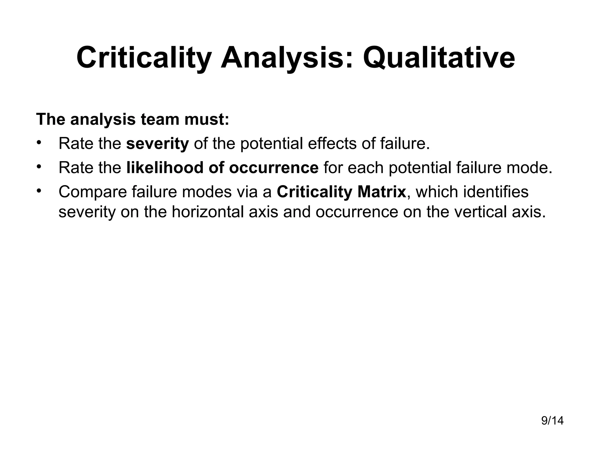 Criticality Analysis:  Qualitative  The analysis team must: Rate the  severity  of the potential effects of failure.  Rate the  likelihood of occurrence  for each potential failure mode.  Compare failure modes via a  Criticality Matrix , which identifies severity on the horizontal axis and occurrence on the vertical axis. 