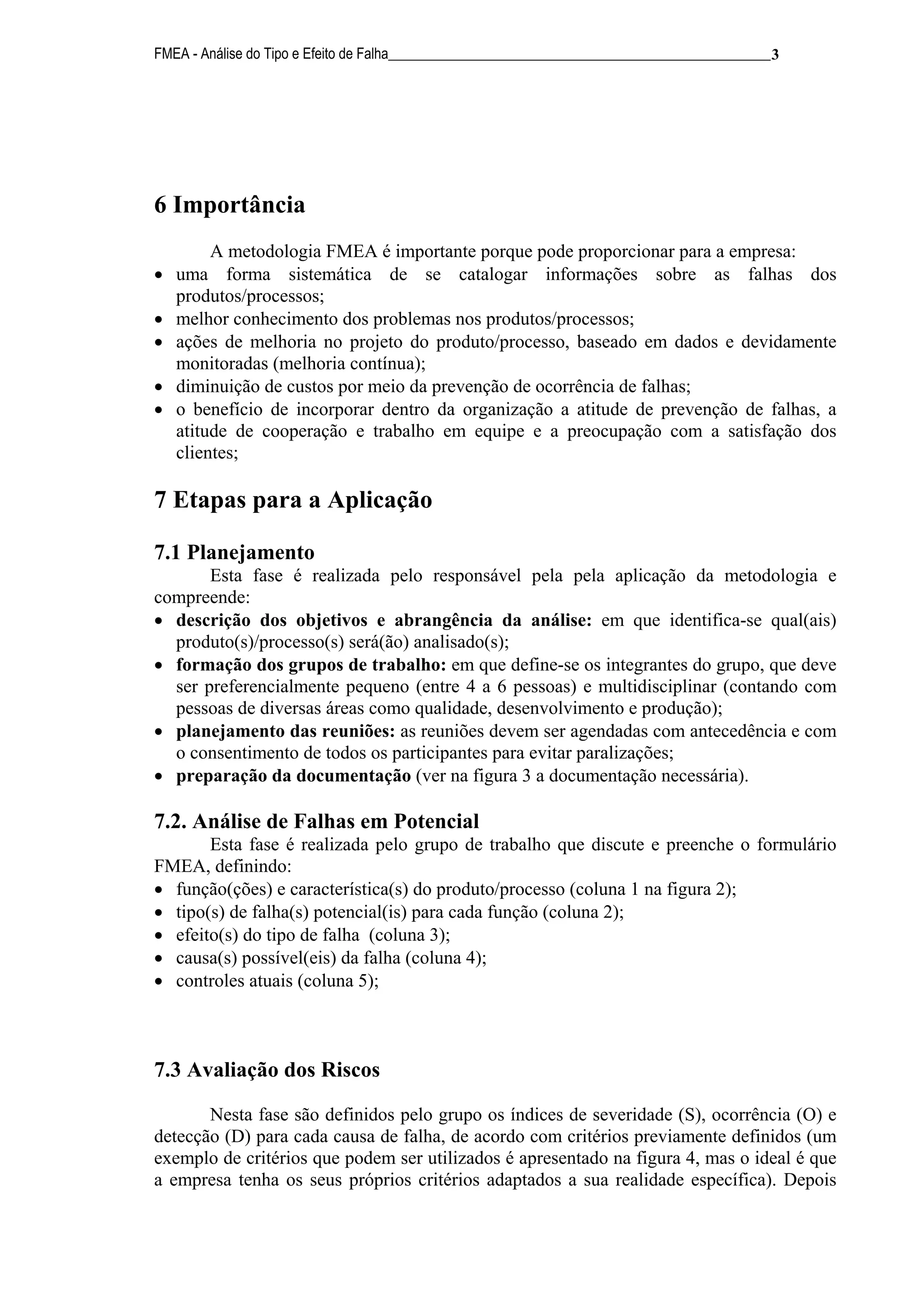 FMEA - Análise do Tipo e Efeito de Falha______________________________________________________ 3




6 Importância
         A metodologia FMEA é importante porque pode proporcionar para a empresa:
•   uma forma sistemática de se catalogar informações sobre as falhas dos
    produtos/processos;
•   melhor conhecimento dos problemas nos produtos/processos;
•   ações de melhoria no projeto do produto/processo, baseado em dados e devidamente
    monitoradas (melhoria contínua);
•   diminuição de custos por meio da prevenção de ocorrência de falhas;
•   o benefício de incorporar dentro da organização a atitude de prevenção de falhas, a
    atitude de cooperação e trabalho em equipe e a preocupação com a satisfação dos
    clientes;

7 Etapas para a Aplicação

7.1 Planejamento
       Esta fase é realizada pelo responsável pela pela aplicação da metodologia e
compreende:
• descrição dos objetivos e abrangência da análise: em que identifica-se qual(ais)
  produto(s)/processo(s) será(ão) analisado(s);
• formação dos grupos de trabalho: em que define-se os integrantes do grupo, que deve
  ser preferencialmente pequeno (entre 4 a 6 pessoas) e multidisciplinar (contando com
  pessoas de diversas áreas como qualidade, desenvolvimento e produção);
• planejamento das reuniões: as reuniões devem ser agendadas com antecedência e com
  o consentimento de todos os participantes para evitar paralizações;
• preparação da documentação (ver na figura 3 a documentação necessária).

7.2. Análise de Falhas em Potencial
       Esta fase é realizada pelo grupo de trabalho que discute e preenche o formulário
FMEA, definindo:
• função(ções) e característica(s) do produto/processo (coluna 1 na figura 2);
• tipo(s) de falha(s) potencial(is) para cada função (coluna 2);
• efeito(s) do tipo de falha (coluna 3);
• causa(s) possível(eis) da falha (coluna 4);
• controles atuais (coluna 5);



7.3 Avaliação dos Riscos

       Nesta fase são definidos pelo grupo os índices de severidade (S), ocorrência (O) e
detecção (D) para cada causa de falha, de acordo com critérios previamente definidos (um
exemplo de critérios que podem ser utilizados é apresentado na figura 4, mas o ideal é que
a empresa tenha os seus próprios critérios adaptados a sua realidade específica). Depois
 