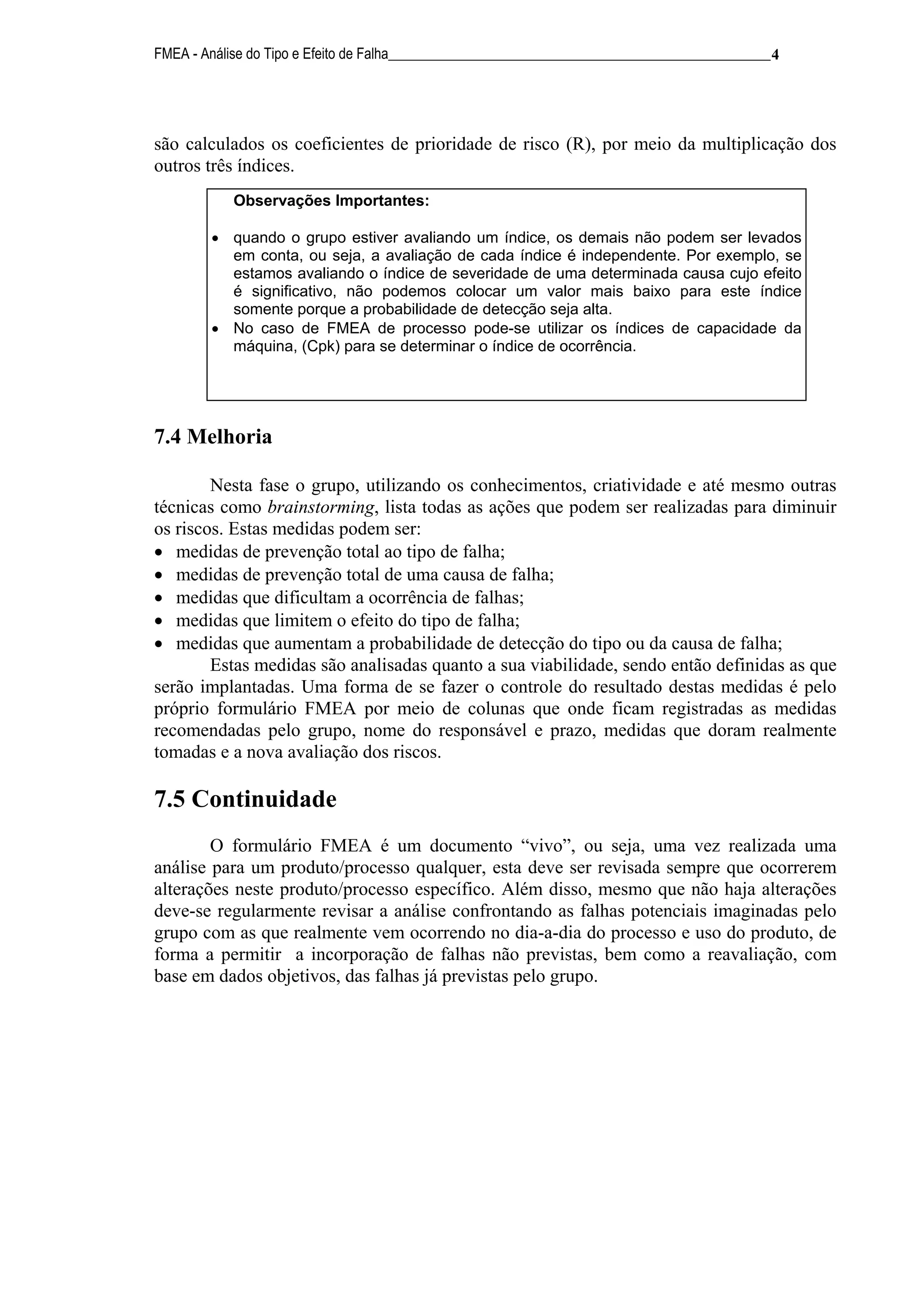 FMEA - Análise do Tipo e Efeito de Falha______________________________________________________ 4




são calculados os coeficientes de prioridade de risco (R), por meio da multiplicação dos
outros três índices.
            Observações Importantes:

        • quando o grupo estiver avaliando um índice, os demais não podem ser levados
          em conta, ou seja, a avaliação de cada índice é independente. Por exemplo, se
          estamos avaliando o índice de severidade de uma determinada causa cujo efeito
          é significativo, não podemos colocar um valor mais baixo para este índice
          somente porque a probabilidade de detecção seja alta.
        • No caso de FMEA de processo pode-se utilizar os índices de capacidade da
          máquina, (Cpk) para se determinar o índice de ocorrência.




7.4 Melhoria

        Nesta fase o grupo, utilizando os conhecimentos, criatividade e até mesmo outras
técnicas como brainstorming, lista todas as ações que podem ser realizadas para diminuir
os riscos. Estas medidas podem ser:
• medidas de prevenção total ao tipo de falha;
• medidas de prevenção total de uma causa de falha;
• medidas que dificultam a ocorrência de falhas;
• medidas que limitem o efeito do tipo de falha;
• medidas que aumentam a probabilidade de detecção do tipo ou da causa de falha;
        Estas medidas são analisadas quanto a sua viabilidade, sendo então definidas as que
serão implantadas. Uma forma de se fazer o controle do resultado destas medidas é pelo
próprio formulário FMEA por meio de colunas que onde ficam registradas as medidas
recomendadas pelo grupo, nome do responsável e prazo, medidas que doram realmente
tomadas e a nova avaliação dos riscos.

7.5 Continuidade
        O formulário FMEA é um documento “vivo”, ou seja, uma vez realizada uma
análise para um produto/processo qualquer, esta deve ser revisada sempre que ocorrerem
alterações neste produto/processo específico. Além disso, mesmo que não haja alterações
deve-se regularmente revisar a análise confrontando as falhas potenciais imaginadas pelo
grupo com as que realmente vem ocorrendo no dia-a-dia do processo e uso do produto, de
forma a permitir a incorporação de falhas não previstas, bem como a reavaliação, com
base em dados objetivos, das falhas já previstas pelo grupo.
 