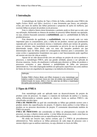 FMEA - Análise do Tipo e Efeito de Falha______________________________________________________1
1 Introdução
A metodologia de Análise do Tipo e Efeito de Falha, conhecida como FMEA (do
inglês Failure Mode and Effect Analysis), é uma ferramenta que busca, em princípio,
evitar, por meio da análise das falhas potenciais e propostas de ações de melhoria, que
ocorram falhas no projeto do produto ou do processo.
Este é o objetivo básico desta ferramenta e, portanto, pode-se dizer que se está, com
sua utilização, diminuindo as chances do produto ou processo falhar durante sua operação,
ou seja, estamos buscando aumentar a confiabilidade, que é a probabilidade de falha do
produto/processo.
Esta dimensão da qualidade, a confiabilidade, tem se tornado cada vez mais
importante para os consumidores, pois, a falha de um produto, mesmo que prontamente
reparada pelo serviço de assistência técnica e totalmente coberta por termos de garantia,
causa, no mínimo, uma insatisfação ao consumidor ao privá-lo do uso do produto por
determinado tempo. Além disso, cada vez mais são lançados produtos em que
determinados tipos de falhas podem ter consequências drásticas para o consumidor, tais
como aviões e equipamentos hospitalares nos quais o mal funcionamento pode significar
até mesmo um risco de vida ao usuário.
Apesar de ter sido desenvolvida com um enfoque no projeto de novos produtos e
processos, a metodologia FMEA, pela sua grande utilidade, passou a ser aplicada de
diversas maneiras. Assim, ela atualmente é utilizada para diminuir as falhas de produtos e
processos existentes e para diminuir a probabilidade de falha em processos
administrativos. Tem sido empregada também em aplicações específicas tais como análises
de fontes de risco em engenharia de segurança e na indústria de alimentos.
2 Tipos de FMEA
Esta metodologia pode ser aplicada tanto no desenvolvimento do projeto do
produto como do processo. As etapas e a maneira de realização da análise é a mesma,
ambas diferenciando-se somente quanto ao objetivo. Assim as análises FMEA´s são
classificadas em dois tipos:
FMEA DE PRODUTO: na qual são consideradas as falhas que poderão ocorrer com o
produto dentro das especificações do projeto. O objetivo desta análise é evitar falhas no
produto ou no processo decorrentes do projeto. É comumente denominada também de
FMEA de projeto.
FMEA DE PROCESSO: são consideradas as falhas no planejamento e execução do
processo, ou seja, o objetivo desta análise é evitar falhas do processo, tendo como base as
não conformidades do produto com as especificações do projeto.
Há ainda um terceiro tipo, menos comum, que é o FMEA de procedimentos
adminstrativos. Nele analisa-se as falhas potenciais de cada etapa do processo com o
mesmo objetivo que as análises anteriores, ou seja, diminuir os riscos de falha.
Definição:
Análise FMEA (Failure Mode and Effect Analysis) é uma metodologia que
objetiva avaliar e minimizar riscos por meio da análise das possíveis falhas
(determinação da causa, efeito e risco de cada tipo de falha) e implantação
de ações para aumentar a confiabilidade.
 