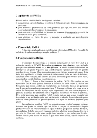 FMEA - Análise do Tipo e Efeito de Falha______________________________________________________2
3 Aplicação da FMEA
Pode-se aplicar a análise FMEA nas seguintes situações:
• para diminuir a probabilidade da ocorrência de falhas em projetos de novos produtos ou
processos;
• para diminuir a probabilidade de falhas potenciais (ou seja, que ainda não tenham
ocorrido) em produtos/processos já em operação;
• para aumentar a confiabilidade de produtos ou processos já em operação por meio da
análise das falhas que já ocorreram;
• para diminuir os riscos de erros e aumentar a qualidade em procedimentos
administrativos.
4 Formulário FMEA
A base para a aplicação desta metodologia é o formulário FMEA (ver Figura1). As
definições de cada termo são apresentadas na Figura 2.
5 Funcionamento Básico
O princípio da metodologia é o mesmo independente do tipo de FMEA e a
aplicação, ou seja, se é FMEA de produto, processo ou procedimento e se é aplicado
para produtos/processos novos ou já em operação. A análise consiste basicamente na
formação de um grupo de pessoas que identificam para o produto/processo em questão
suas funções, os tipos de falhas que podem ocorrer, os efeitos e as possíveis causas desta
falha. Em seguida são avaliados os riscos de cada causa de falha por meio de índices e,
com base nesta avaliação, são tomadas as ações necessárias para diminuir estes riscos,
aumentando a confiabilidade do produto/processo.
A figura 2 ilustra o funcionamento da análise FMEA. Ela consiste de um
formulário FMEA onde pode-se observar a definição de cada coluna e, abaixo, um
fluxograma que mostra a ordem de preenchimento do formulário baseada em perguntas
que devem ser feitas pelo grupo em cada etapa. A discussão realizada pelo grupo segue a
ordem do fluxograma, ou seja, o grupo segue respondendo cada uma destas perguntas e
preenche as colunas do formulário com as responstas encontradas por meio de consenso.
Deve-se ter em mente que a análise FMEA é muito mais do que apenas preencher um
formulário, o seu verdadeiro valor está na discussão e reflexão dos membros do grupo
sobre as falhas potenciais do produto/processo e as ações de melhoria propostas pelo
grupo.
Para aplicar-se a análise FMEA em um determinado produto/processo, portanto,
forma-se um grupo de trabalho que irá definir a função ou característica daquele
produto/processo, irá relacionar todos os tipos de falhas que possam ocorrer, descrever,
para cada tipo de falha suas possíveis causas e efeitos, relacionar as medidas de detecção e
preveção de falhas que estão sendo, ou já foram tomadas, e, para cada causa de falha,
atribuir índices para avaliar os riscos e, por meio destes riscos, discutir medidas de
melhoria.
 