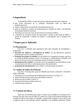 FMEA - Análise do Tipo e Efeito de Falha______________________________________________________3
6 Importância
A metodologia FMEA é importante porque pode proporcionar para a empresa:
• uma forma sistemática de se catalogar informações sobre as falhas dos
produtos/processos;
• melhor conhecimento dos problemas nos produtos/processos;
• ações de melhoria no projeto do produto/processo, baseado em dados e devidamente
monitoradas (melhoria contínua);
• diminuição de custos por meio da prevenção de ocorrência de falhas;
• o benefício de incorporar dentro da organização a atitude de prevenção de falhas, a
atitude de cooperação e trabalho em equipe e a preocupação com a satisfação dos
clientes;
7 Etapas para a Aplicação
7.1 Planejamento
Esta fase é realizada pelo responsável pela pela aplicação da metodologia e
compreende:
• descrição dos objetivos e abrangência da análise: em que identifica-se qual(ais)
produto(s)/processo(s) será(ão) analisado(s);
• formação dos grupos de trabalho: em que define-se os integrantes do grupo, que deve
ser preferencialmente pequeno (entre 4 a 6 pessoas) e multidisciplinar (contando com
pessoas de diversas áreas como qualidade, desenvolvimento e produção);
• planejamento das reuniões: as reuniões devem ser agendadas com antecedência e com
o consentimento de todos os participantes para evitar paralizações;
• preparação da documentação (ver na figura 3 a documentação necessária).
7.2. Análise de Falhas em Potencial
Esta fase é realizada pelo grupo de trabalho que discute e preenche o formulário
FMEA, definindo:
• função(ções) e característica(s) do produto/processo (coluna 1 na figura 2);
• tipo(s) de falha(s) potencial(is) para cada função (coluna 2);
• efeito(s) do tipo de falha (coluna 3);
• causa(s) possível(eis) da falha (coluna 4);
• controles atuais (coluna 5);
7.3 Avaliação dos Riscos
Nesta fase são definidos pelo grupo os índices de severidade (S), ocorrência (O) e
detecção (D) para cada causa de falha, de acordo com critérios previamente definidos (um
exemplo de critérios que podem ser utilizados é apresentado na figura 4, mas o ideal é que
a empresa tenha os seus próprios critérios adaptados a sua realidade específica). Depois
 